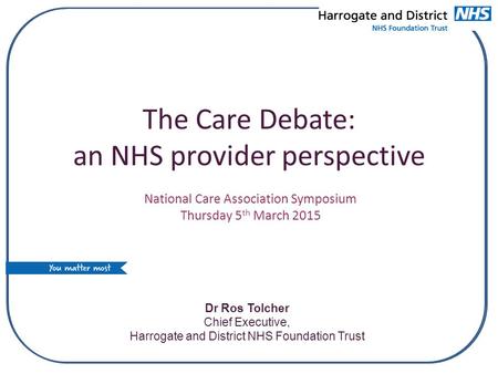 The Care Debate: an NHS provider perspective Dr Ros Tolcher Chief Executive, Harrogate and District NHS Foundation Trust National Care Association Symposium.