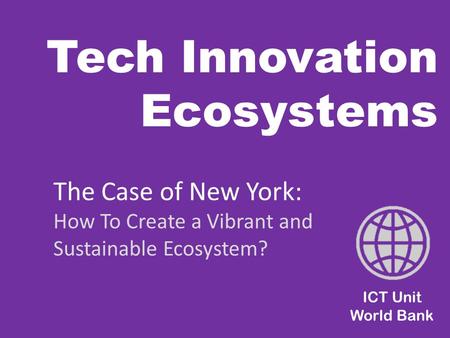 Tech Innovation Ecosystems ICT Unit World Bank The Case of New York: How To Create a Vibrant and Sustainable Ecosystem?