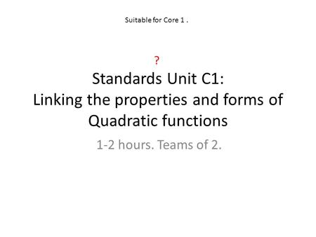 Suitable for Core 1 . ? Standards Unit C1: Linking the properties and forms of Quadratic functions 1-2 hours. Teams of 2.