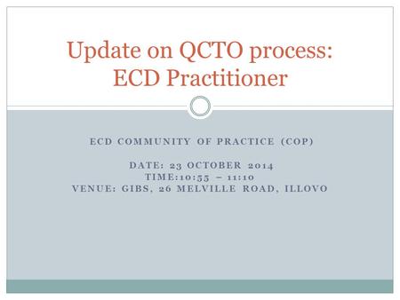 ECD COMMUNITY OF PRACTICE (COP) DATE: 23 OCTOBER 2014 TIME:10:55 – 11:10 VENUE: GIBS, 26 MELVILLE ROAD, ILLOVO Update on QCTO process: ECD Practitioner.