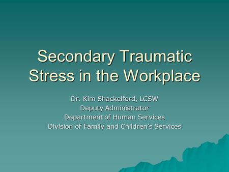 Secondary Traumatic Stress in the Workplace Dr. Kim Shackelford, LCSW Deputy Administrator Department of Human Services Division of Family and Children’s.