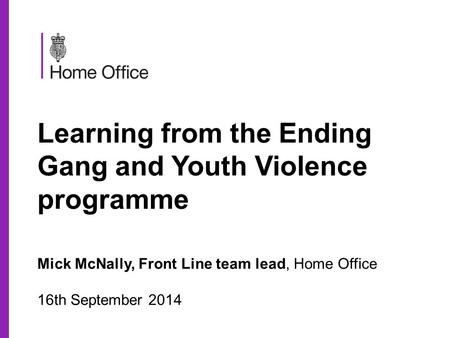 Learning from the Ending Gang and Youth Violence programme Mick McNally, Front Line team lead, Home Office 16th September 2014.