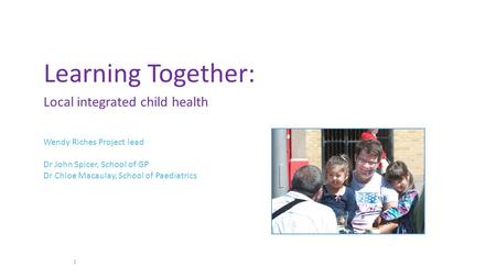 Learning Together: Local integrated child health 1 Wendy Riches Project lead Dr John Spicer, School of GP Dr Chloe Macaulay, School of Paediatrics.