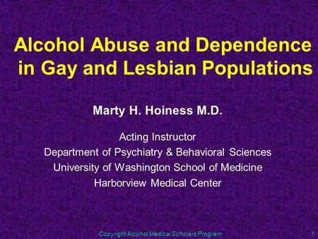 Copyright Alcohol Medical Scholars Program1 Alcohol Abuse and Dependence in Gay and Lesbian Populations Marty H. Hoiness M.D. Acting Instructor Department.