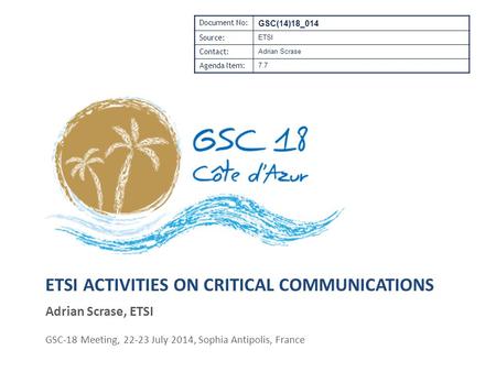 ETSI ACTIVITIES ON CRITICAL COMMUNICATIONS Adrian Scrase, ETSI GSC-18 Meeting, 22-23 July 2014, Sophia Antipolis, France Document No: GSC(14)18_014 Source: