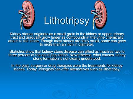 Lithotripsy Kidney stones originate as a small grain in the kidney or upper urinary tract and gradually grow larger as compounds in the urine chemically.