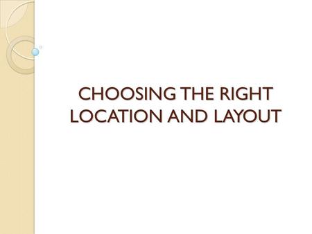 CHOOSING THE RIGHT LOCATION AND LAYOUT. Choosing a Location The right region of the country The right state in the region The right city in the state.