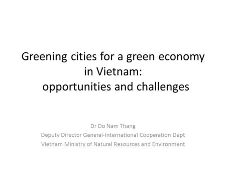 Greening cities for a green economy in Vietnam: opportunities and challenges Dr Do Nam Thang Deputy Director General-International Cooperation Dept Vietnam.