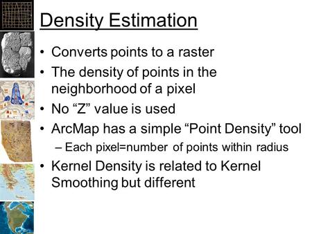 Density Estimation Converts points to a raster The density of points in the neighborhood of a pixel No “Z” value is used ArcMap has a simple “Point Density”