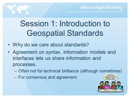 Session 1: Introduction to Geospatial Standards Why do we care about standards? Agreement on syntax, information models and interfaces lets us share information.