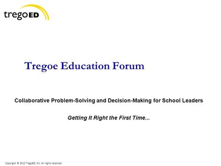 Copyright © 2012 TregoED, Inc. All rights reserved. Tregoe Education Forum Collaborative Problem-Solving and Decision-Making for School Leaders Getting.