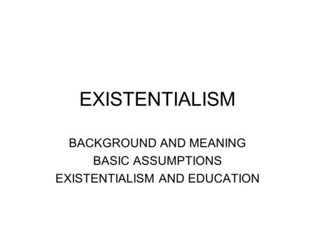 BACKGROUND AND MEANING BASIC ASSUMPTIONS EXISTENTIALISM AND EDUCATION