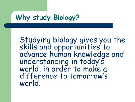 Why study Biology? Studying biology gives you the skills and opportunities to advance human knowledge and understanding in today’s world, in order to make.