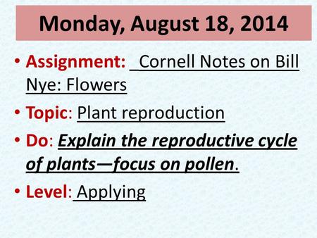 Monday, August 18, 2014 Assignment: _Cornell Notes on Bill Nye: Flowers Topic: Plant reproduction Do: Explain the reproductive cycle of plants—focus on.