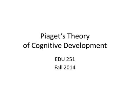 Piaget’s Theory of Cognitive Development EDU 251 Fall 2014.