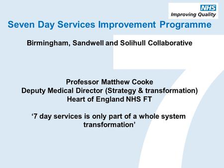 Seven Day Services Improvement Programme Birmingham, Sandwell and Solihull Collaborative Professor Matthew Cooke Deputy Medical Director (Strategy & transformation)