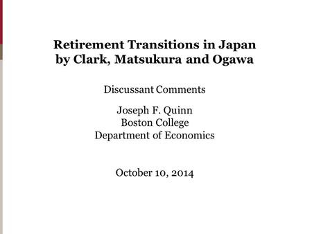 Retirement Transitions in Japan by Clark, Matsukura and Ogawa Discussant Comments Joseph F. Quinn Boston College Department of Economics October 10, 2014.