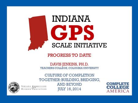 INDIANA GPS SCALE INITIATIVE PROGRESS TO DATE DAVIS JENKINS, PH.D. TEACHERS COLLEGE, COLUMBIA UNIVERSITY CULTURE OF COMPLETION TOGETHER: BUILDING, BRIDGING,