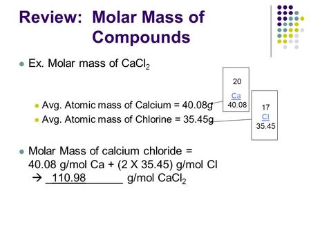 Review: Molar Mass of Compounds Ex. Molar mass of CaCl 2 Avg. Atomic mass of Calcium = 40.08g Avg. Atomic mass of Chlorine = 35.45g Molar Mass of calcium.