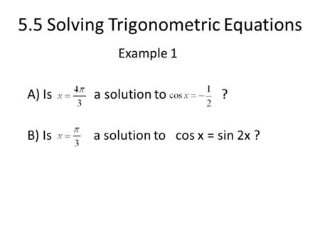 5.5 Solving Trigonometric Equations Example 1 A) Is a solution to ? B) Is a solution to cos x = sin 2x ?