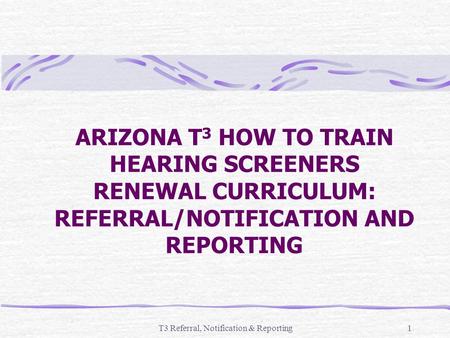 T3 Referral, Notification & Reporting1 ARIZONA T 3 HOW TO TRAIN HEARING SCREENERS RENEWAL CURRICULUM: REFERRAL/NOTIFICATION AND REPORTING.
