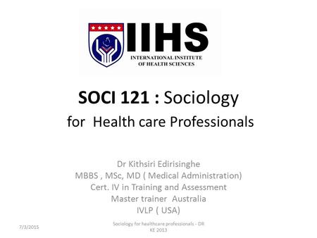 SOCI 121 : Sociology for Health care Professionals Dr Kithsiri Edirisinghe MBBS, MSc, MD ( Medical Administration) Cert. IV in Training and Assessment.