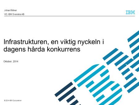 © 2014 IBM Corporation Johan Rittner VD, IBM Svenska AB Infrastrukturen, en viktig nyckeln i dagens hårda konkurrens Oktober, 2014.
