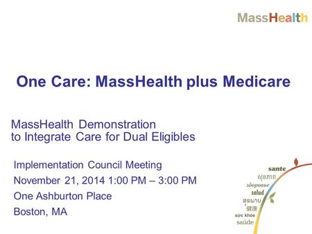 MassHealth Demonstration to Integrate Care for Dual Eligibles One Care: MassHealth plus Medicare Implementation Council Meeting November 21, 2014 1:00.
