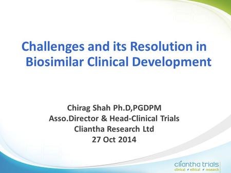 Challenges and its Resolution in Biosimilar Clinical Development Chirag Shah Ph.D,PGDPM Asso.Director & Head-Clinical Trials Cliantha Research Ltd 27 Oct.