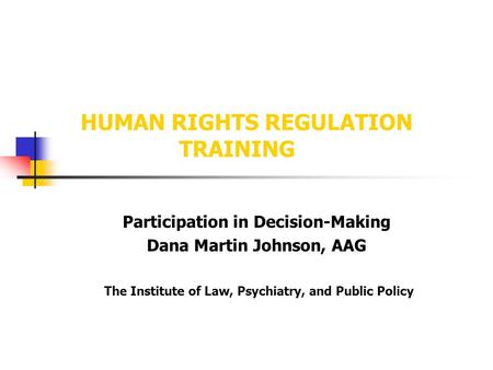 HUMAN RIGHTS REGULATION TRAINING Participation in Decision-Making Dana Martin Johnson, AAG The Institute of Law, Psychiatry, and Public Policy.