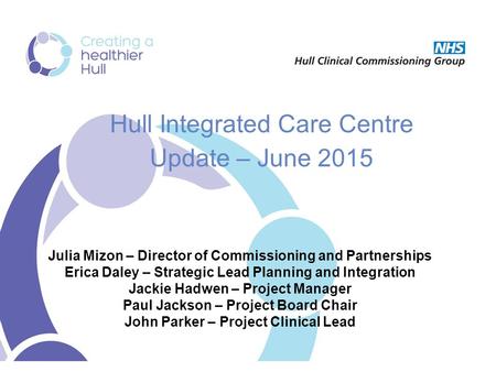 Hull Integrated Care Centre Update – June 2015 Julia Mizon – Director of Commissioning and Partnerships Erica Daley – Strategic Lead Planning and Integration.