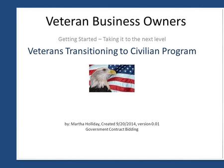 Getting Started – Taking it to the next level Veteran Business Owners by: Martha Holliday, Created 9/20/2014, version 0.01 Government Contract Bidding.