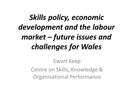 Skills policy, economic development and the labour market – future issues and challenges for Wales Ewart Keep Centre on Skills, Knowledge & Organisational.