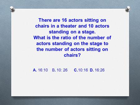 There are 16 actors sitting on chairs in a theater and 10 actors standing on a stage. What is the ratio of the number of actors standing on the stage to.