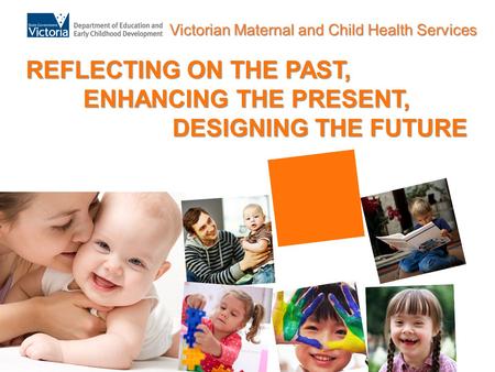 Victorian Maternal and Child Health Services REFLECTING ON THE PAST, ENHANCING THE PRESENT, DESIGNING THE FUTURE.