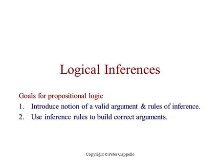 Copyright © Peter Cappello Logical Inferences Goals for propositional logic 1.Introduce notion of a valid argument & rules of inference. 2.Use inference.