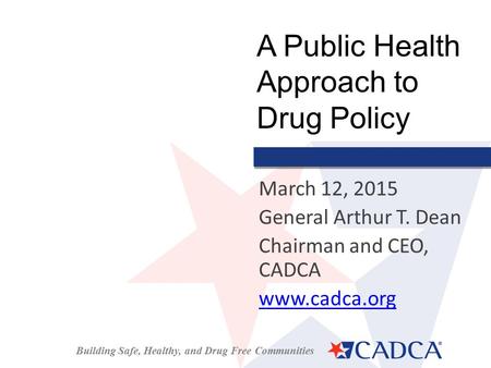 Building Safe, Healthy, and Drug Free Communities March 12, 2015 General Arthur T. Dean Chairman and CEO, CADCA www.cadca.org A Public Health Approach.