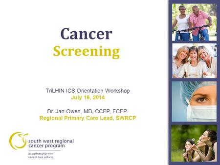 TriLHIN ICS Orientation Workshop July 16, 2014 Dr. Jan Owen, MD, CCFP, FCFP Regional Primary Care Lead, SWRCP Screening Cancer.