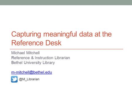 Capturing meaningful data at the Reference Desk Michael Mitchell Reference & Instruction Librarian Bethel University
