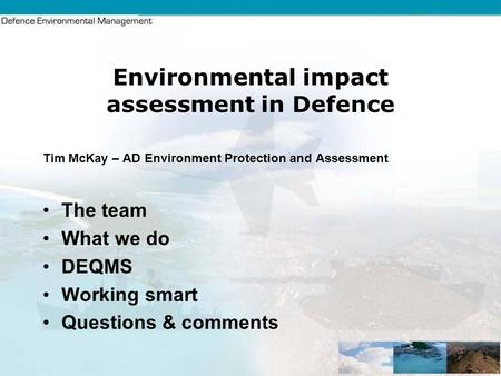 1 Environmental impact assessment in Defence Tim McKay – AD Environment Protection and Assessment The team What we do DEQMS Working smart Questions & comments.