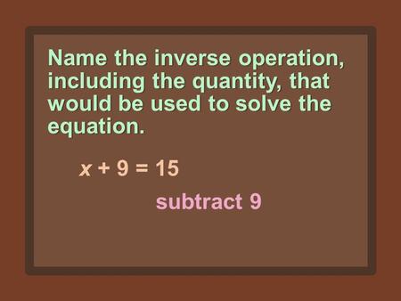 Name the inverse operation, including the quantity, that would be used to solve the equation. x + 9 = 15 subtract 9.