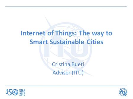 Internet of Things: The way to Smart Sustainable Cities Cristina Bueti Adviser (ITU) 1.