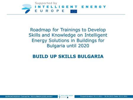 Project duration: 01.11.2011 – 30.04.2013. Date: 22.11.2011 SkillROAD BG2020: Contract No. IEE/11/BWI/415/SI2.604347 Roadmap for Trainings to Develop Skills.