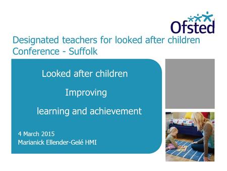 Designated teachers for looked after children Conference - Suffolk Looked after children Improving learning and achievement Marianick Ellender-Gelé HMI.