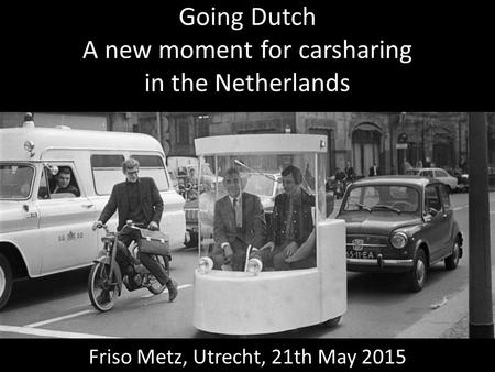 Going Dutch A new moment for carsharing in the Netherlands Friso Metz, Utrecht, 21th May 2015.