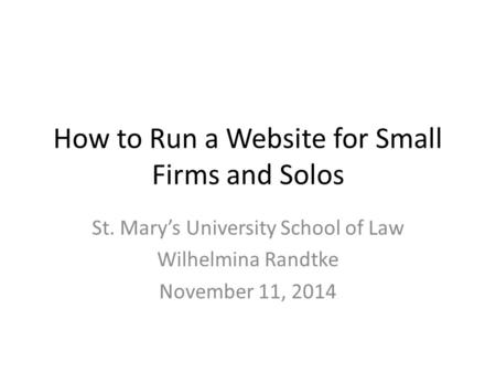 How to Run a Website for Small Firms and Solos St. Mary’s University School of Law Wilhelmina Randtke November 11, 2014.