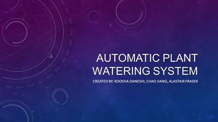AUTOMATIC PLANT WATERING SYSTEM CREATED BY: KOOSHA DANESHI, CHAO JIANG, ALASTAIR FRASER.