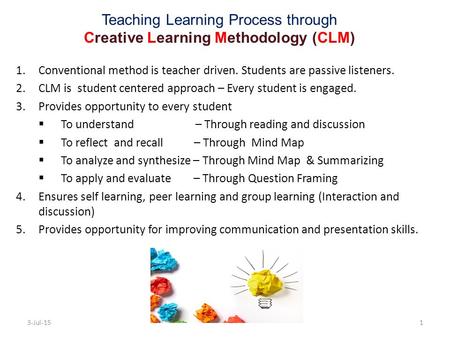 Teaching Learning Process through Creative Learning Methodology (CLM) 1.Conventional method is teacher driven. Students are passive listeners. 2.CLM is.