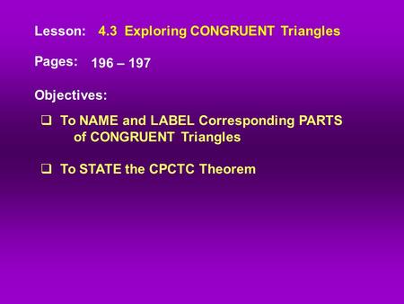 Lesson: Pages: Objectives: 4.3 Exploring CONGRUENT Triangles 196 – 197  To NAME and LABEL Corresponding PARTS of CONGRUENT Triangles  To STATE the CPCTC.