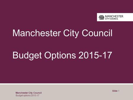 Manchester City Council Budget Options 2015-17 Slide 1 Manchester City Council Budget options 2015-17.